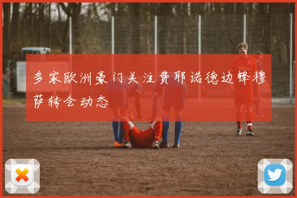 多家欧洲豪门关注费耶诺德边锋穆萨转会动态
