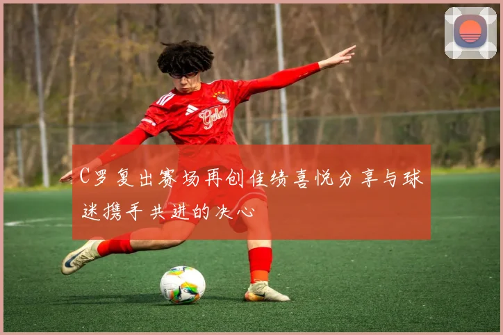 C罗复出赛场再创佳绩喜悦分享与球迷携手共进的决心
