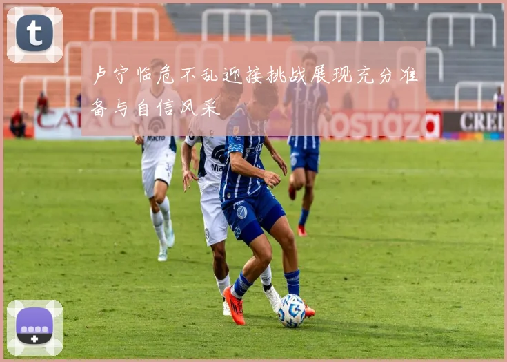 卢宁临危不乱迎接挑战展现充分准备与自信风采