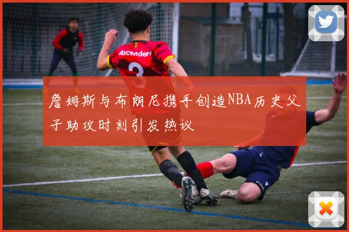詹姆斯与布朗尼携手创造NBA历史父子助攻时刻引发热议