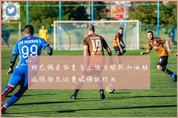 姆巴佩亲临皇马主场为球队加油助威现场见证曼城强敌对决