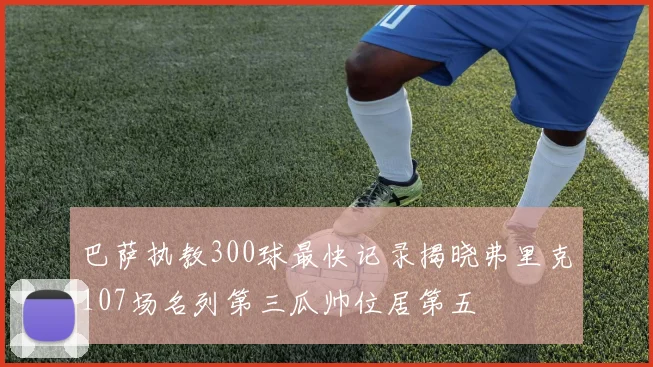 巴萨执教300球最快记录揭晓弗里克107场名列第三瓜帅位居第五