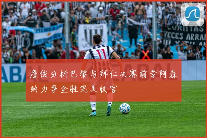 詹俊分析巴黎与拜仁决赛前景阿森纳力争全胜完美收官