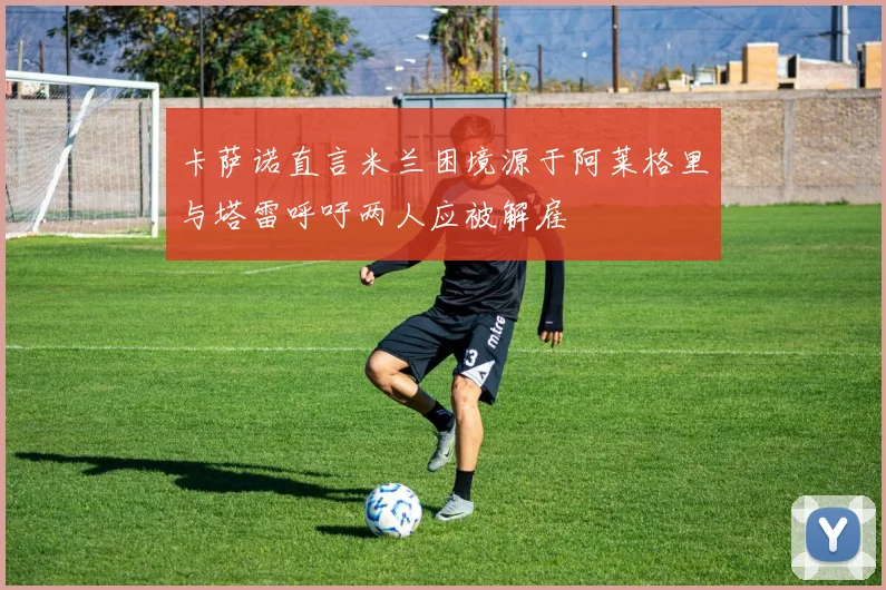 卡萨诺直言米兰困境源于阿莱格里与塔雷呼吁两人应被解雇