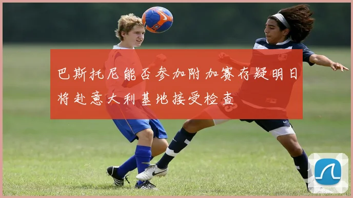 巴斯托尼能否参加附加赛存疑明日将赴意大利基地接受检查