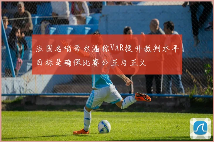 法国名哨蒂尔潘称VAR提升裁判水平目标是确保比赛公正与正义