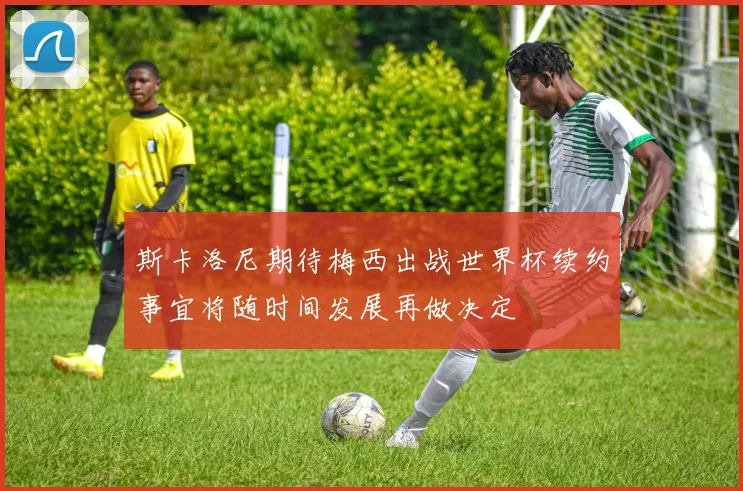 斯卡洛尼期待梅西出战世界杯续约事宜将随时间发展再做决定