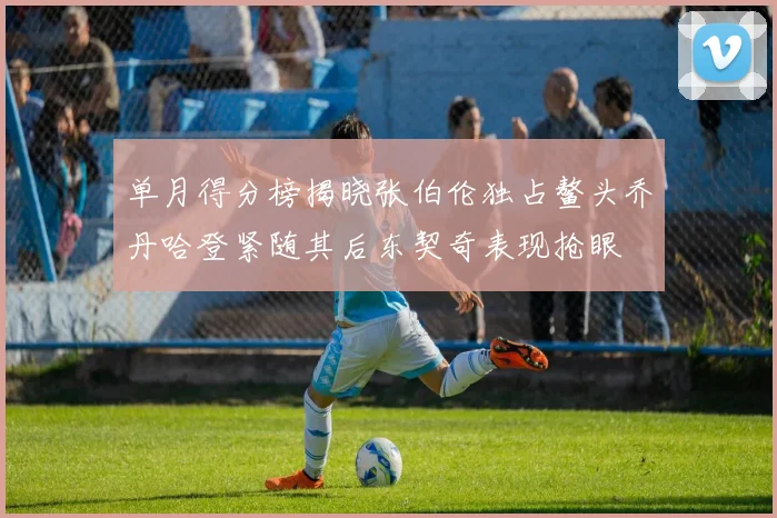 单月得分榜揭晓张伯伦独占鳌头乔丹哈登紧随其后东契奇表现抢眼
