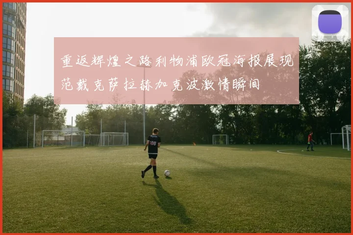 重返辉煌之路利物浦欧冠海报展现范戴克萨拉赫加克波激情瞬间