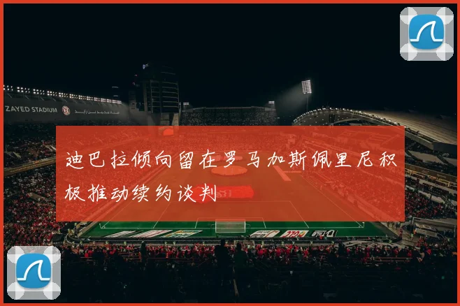 迪巴拉倾向留在罗马加斯佩里尼积极推动续约谈判