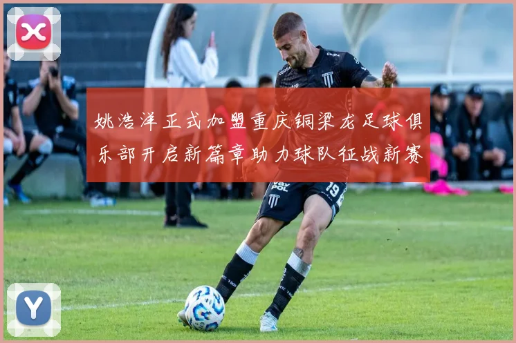 姚浩洋正式加盟重庆铜梁龙足球俱乐部开启新篇章助力球队征战新赛季