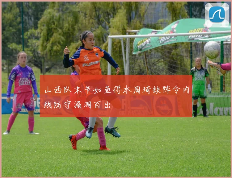 山西队末节如鱼得水周琦缺阵令内线防守漏洞百出