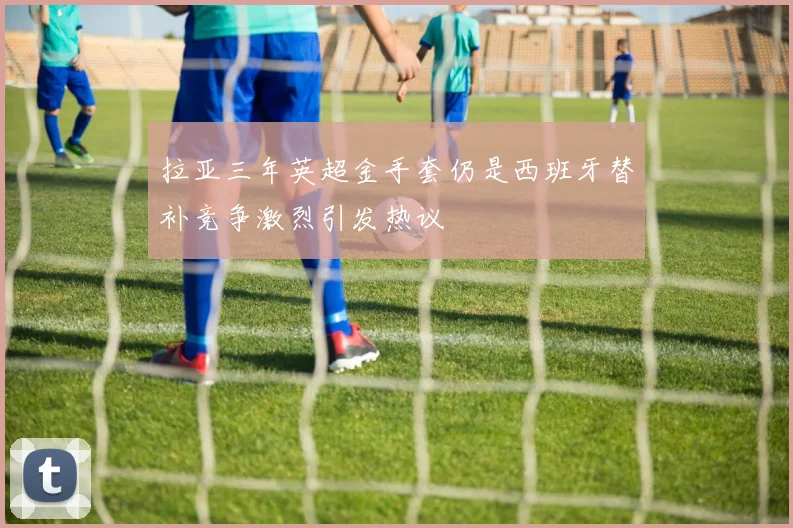 拉亚三年英超金手套仍是西班牙替补竞争激烈引发热议