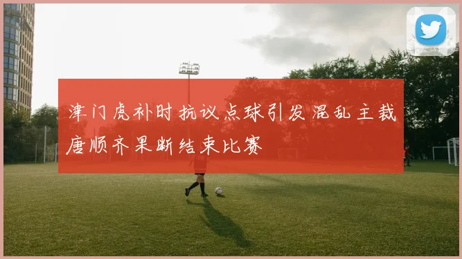 津门虎补时抗议点球引发混乱主裁唐顺齐果断结束比赛