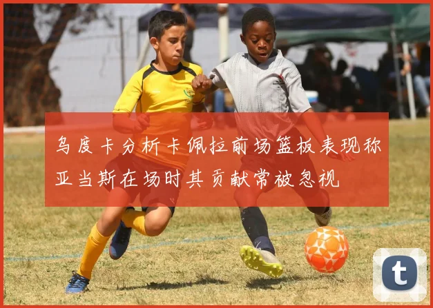 乌度卡分析卡佩拉前场篮板表现称亚当斯在场时其贡献常被忽视