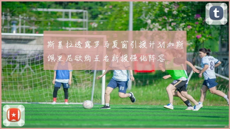斯基拉透露罗马夏窗引援计划加斯佩里尼欲购五名新援强化阵容
