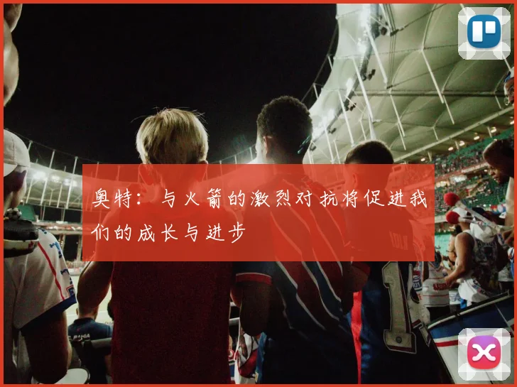 奥特：与火箭的激烈对抗将促进我们的成长与进步