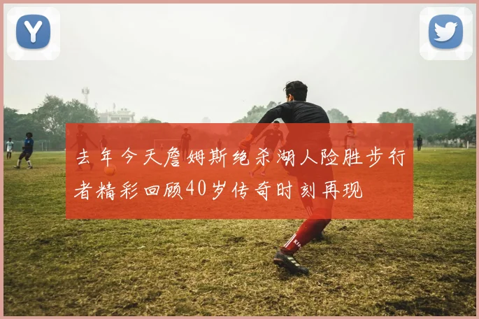 去年今天詹姆斯绝杀湖人险胜步行者精彩回顾40岁传奇时刻再现