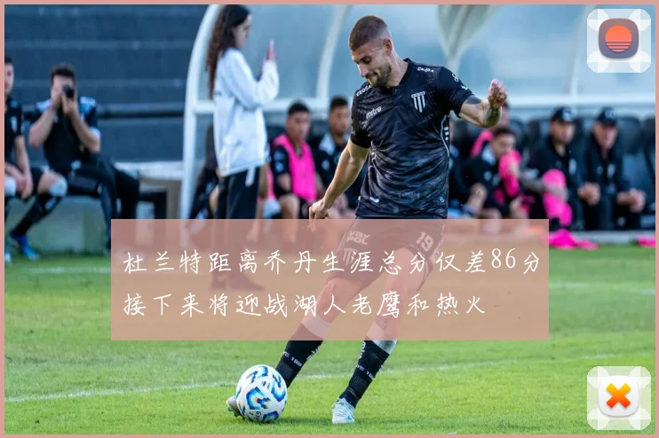 杜兰特距离乔丹生涯总分仅差86分接下来将迎战湖人老鹰和热火