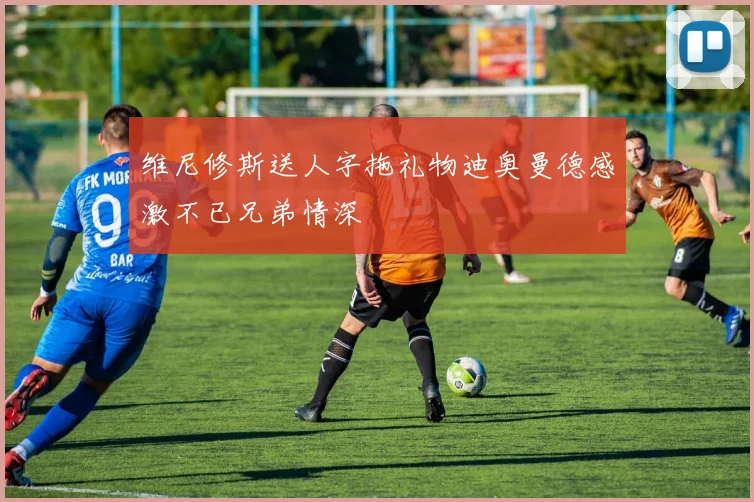维尼修斯送人字拖礼物迪奥曼德感激不已兄弟情深