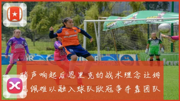 哨声响起后恩里克的战术理念让姆巴佩难以融入球队欧冠争夺靠团队配合与跑动