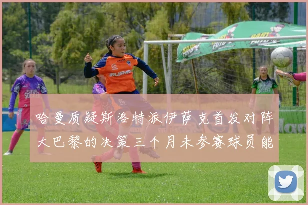 哈曼质疑斯洛特派伊萨克首发对阵大巴黎的决策三个月未参赛球员能否胜任