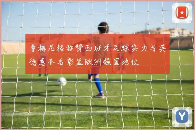 鲁梅尼格称赞西班牙足球实力与英德意齐名彰显欧洲强国地位