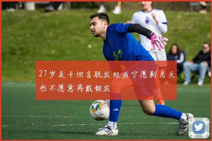 27岁麦卡坦言脱发经历宁愿剃光头也不愿意再戴假发