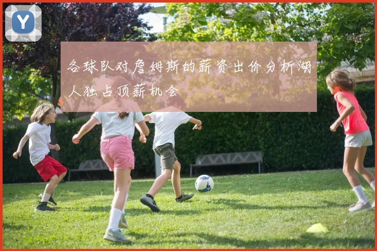 各球队对詹姆斯的薪资出价分析湖人独占顶薪机会