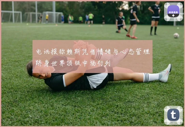 电讯报称赖斯凭借情绪与心态管理跻身世界顶级中场行列