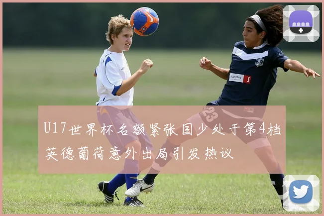 U17世界杯名额紧张国少处于第4档英德葡荷意外出局引发热议