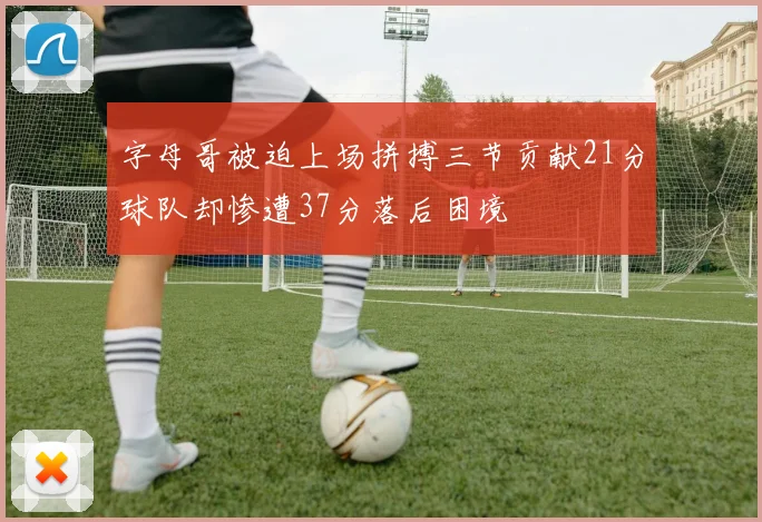 字母哥被迫上场拼搏三节贡献21分球队却惨遭37分落后困境