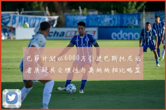 巴萨计划以6000万引进巴斯托尼记者质疑其合理性与奥纳纳相比略显不值