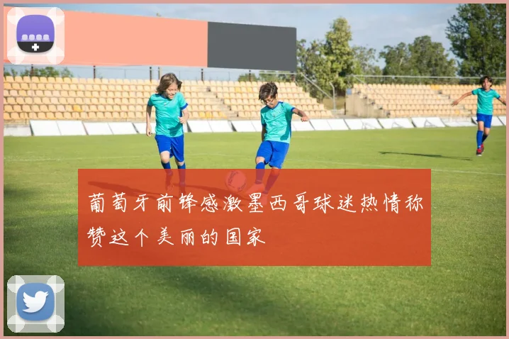 葡萄牙前锋感激墨西哥球迷热情称赞这个美丽的国家