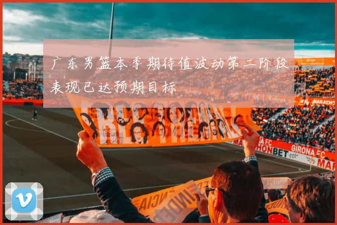 广东男篮本季期待值波动第二阶段表现已达预期目标