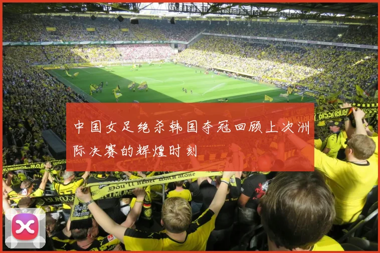 中国女足绝杀韩国夺冠回顾上次洲际决赛的辉煌时刻