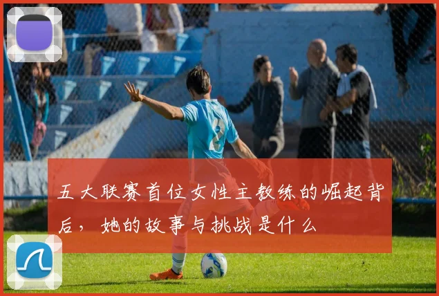 五大联赛首位女性主教练的崛起背后，她的故事与挑战是什么