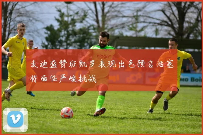 麦迪盛赞班凯罗表现出色预言活塞将面临严峻挑战