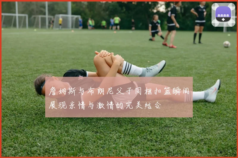 詹姆斯与布朗尼父子同框扣篮瞬间展现亲情与激情的完美结合