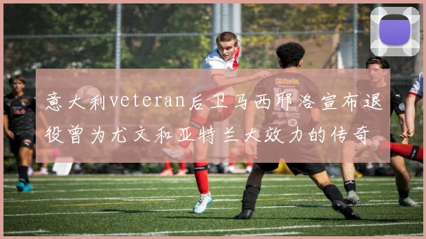 意大利veteran后卫马西耶洛宣布退役曾为尤文和亚特兰大效力的传奇球员