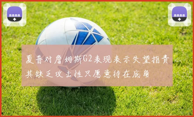 夏普对詹姆斯G2表现表示失望指责其缺乏攻击性只愿意待在底角