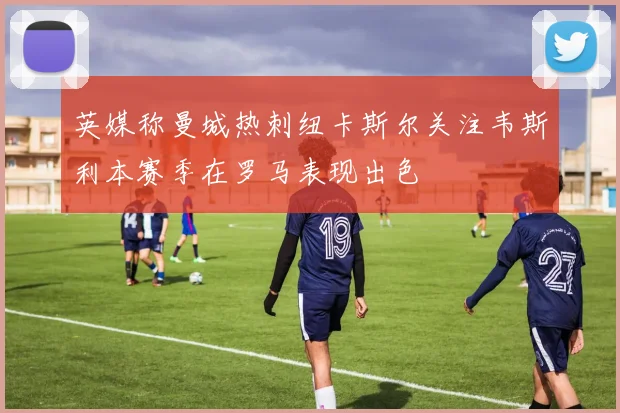 英媒称曼城热刺纽卡斯尔关注韦斯利本赛季在罗马表现出色
