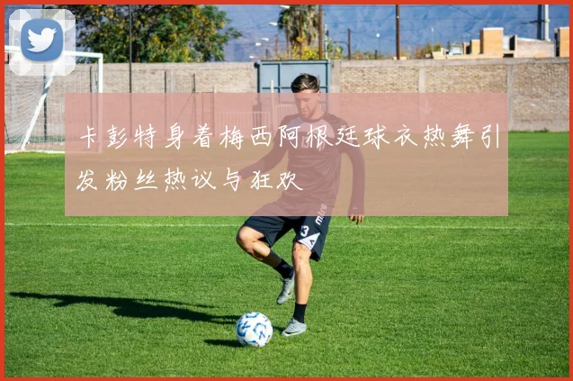 卡彭特身着梅西阿根廷球衣热舞引发粉丝热议与狂欢